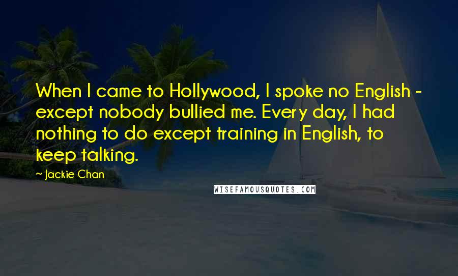 Jackie Chan Quotes: When I came to Hollywood, I spoke no English - except nobody bullied me. Every day, I had nothing to do except training in English, to keep talking.