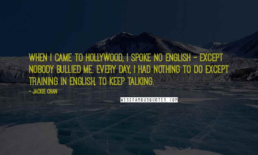 Jackie Chan Quotes: When I came to Hollywood, I spoke no English - except nobody bullied me. Every day, I had nothing to do except training in English, to keep talking.