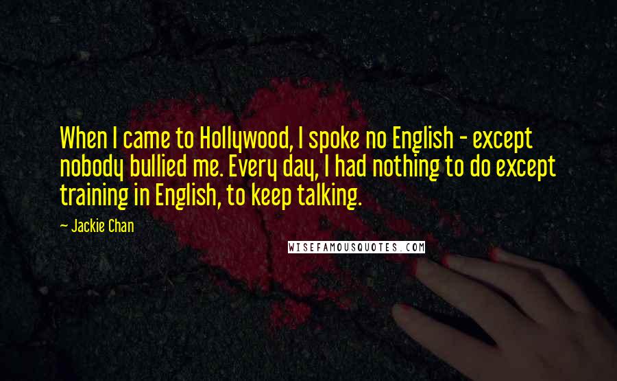 Jackie Chan Quotes: When I came to Hollywood, I spoke no English - except nobody bullied me. Every day, I had nothing to do except training in English, to keep talking.