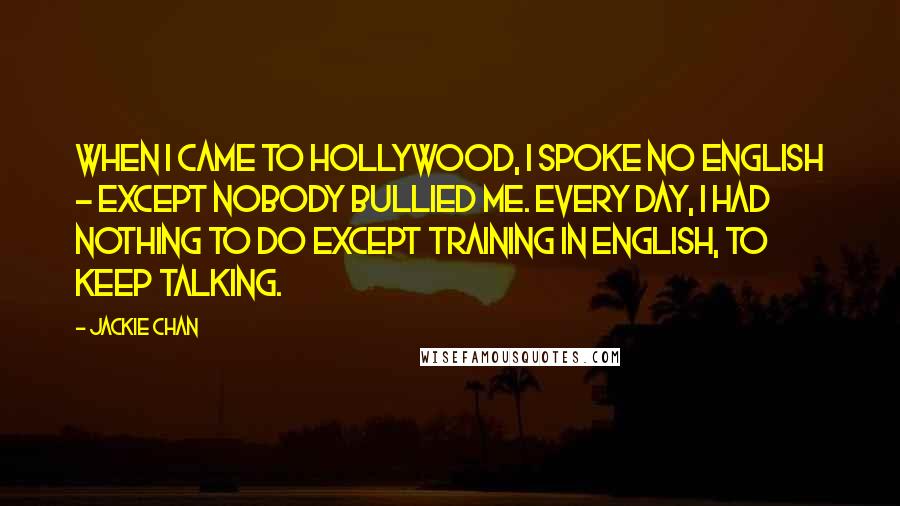 Jackie Chan Quotes: When I came to Hollywood, I spoke no English - except nobody bullied me. Every day, I had nothing to do except training in English, to keep talking.