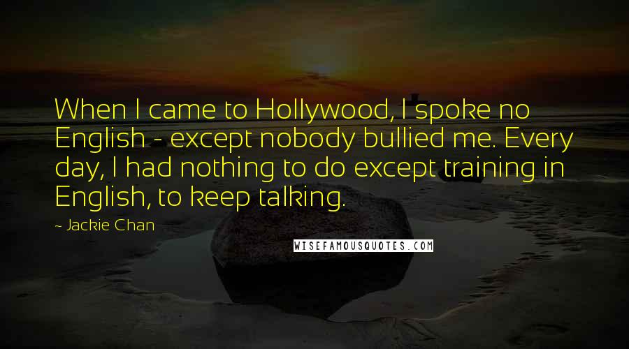 Jackie Chan Quotes: When I came to Hollywood, I spoke no English - except nobody bullied me. Every day, I had nothing to do except training in English, to keep talking.