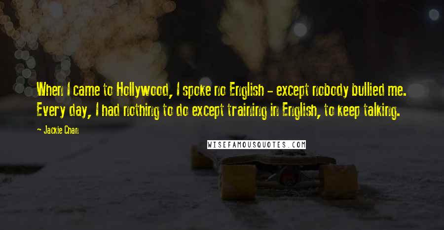 Jackie Chan Quotes: When I came to Hollywood, I spoke no English - except nobody bullied me. Every day, I had nothing to do except training in English, to keep talking.