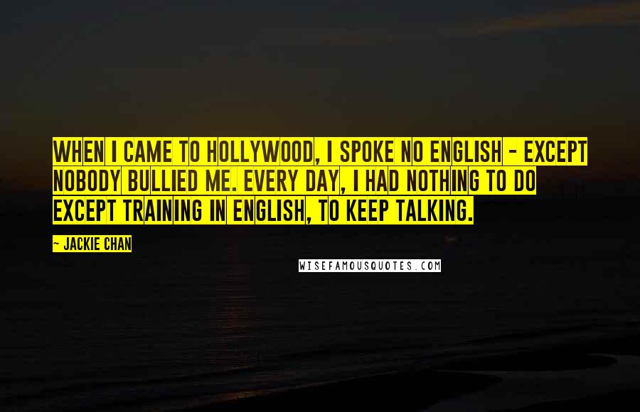 Jackie Chan Quotes: When I came to Hollywood, I spoke no English - except nobody bullied me. Every day, I had nothing to do except training in English, to keep talking.