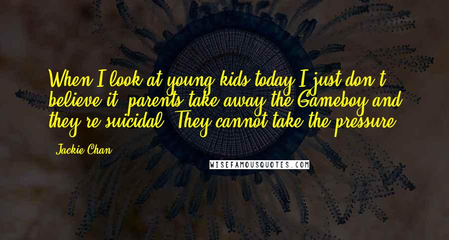 Jackie Chan Quotes: When I look at young kids today I just don't believe it, parents take away the Gameboy and they're suicidal. They cannot take the pressure.