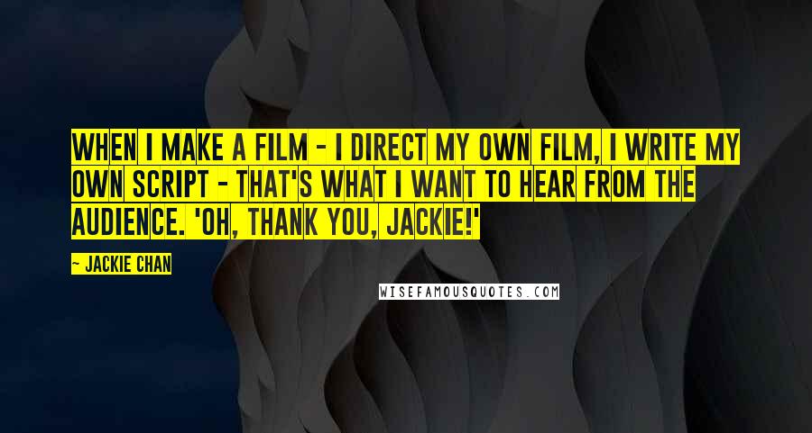 Jackie Chan Quotes: When I make a film - I direct my own film, I write my own script - that's what I want to hear from the audience. 'Oh, thank you, Jackie!'