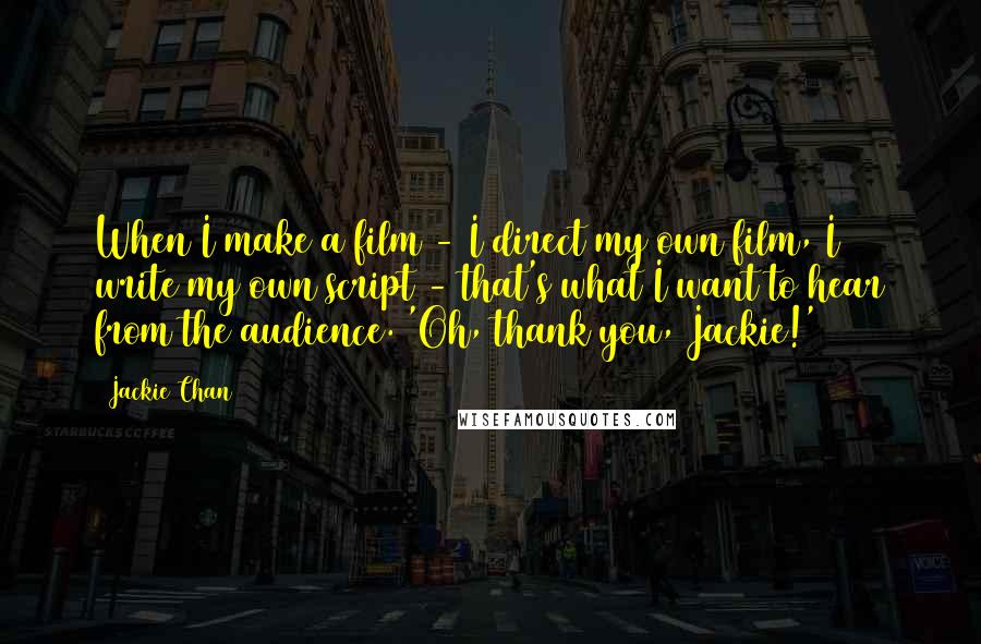 Jackie Chan Quotes: When I make a film - I direct my own film, I write my own script - that's what I want to hear from the audience. 'Oh, thank you, Jackie!'