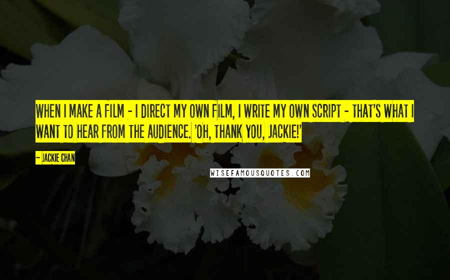 Jackie Chan Quotes: When I make a film - I direct my own film, I write my own script - that's what I want to hear from the audience. 'Oh, thank you, Jackie!'