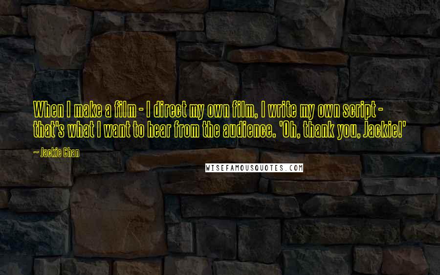 Jackie Chan Quotes: When I make a film - I direct my own film, I write my own script - that's what I want to hear from the audience. 'Oh, thank you, Jackie!'
