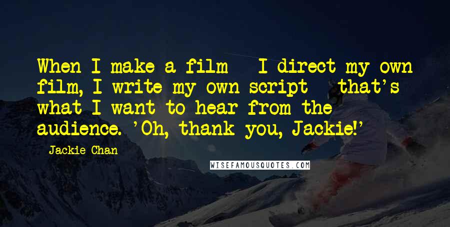 Jackie Chan Quotes: When I make a film - I direct my own film, I write my own script - that's what I want to hear from the audience. 'Oh, thank you, Jackie!'