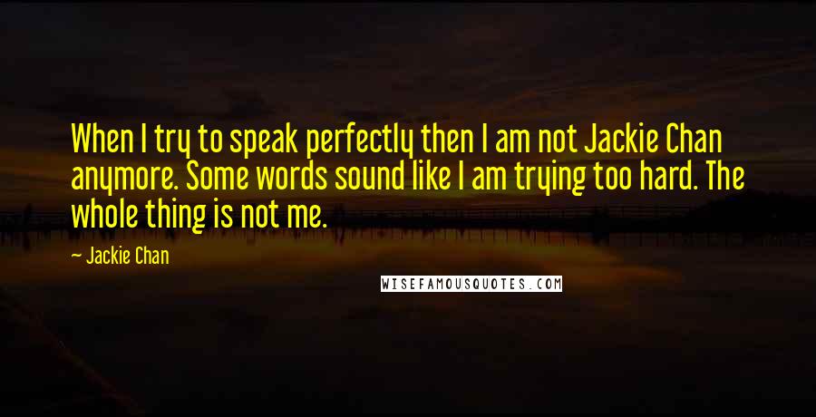 Jackie Chan Quotes: When I try to speak perfectly then I am not Jackie Chan anymore. Some words sound like I am trying too hard. The whole thing is not me.