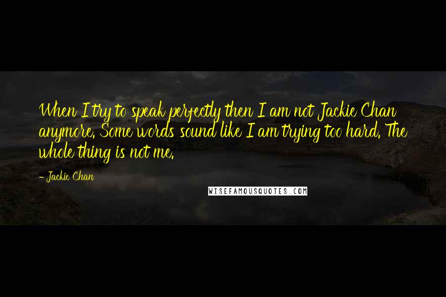 Jackie Chan Quotes: When I try to speak perfectly then I am not Jackie Chan anymore. Some words sound like I am trying too hard. The whole thing is not me.