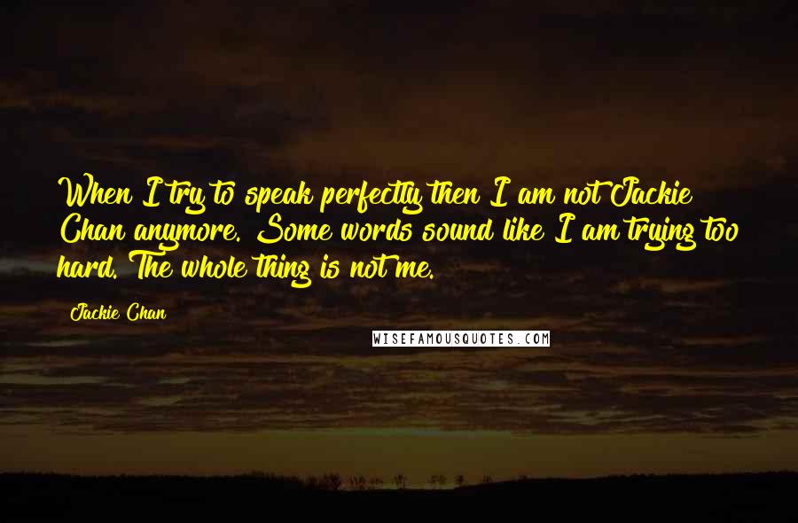 Jackie Chan Quotes: When I try to speak perfectly then I am not Jackie Chan anymore. Some words sound like I am trying too hard. The whole thing is not me.