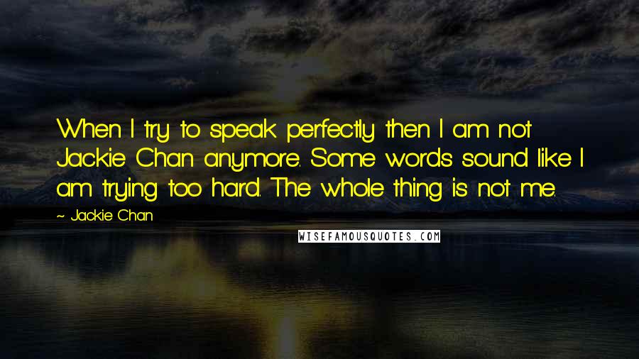 Jackie Chan Quotes: When I try to speak perfectly then I am not Jackie Chan anymore. Some words sound like I am trying too hard. The whole thing is not me.