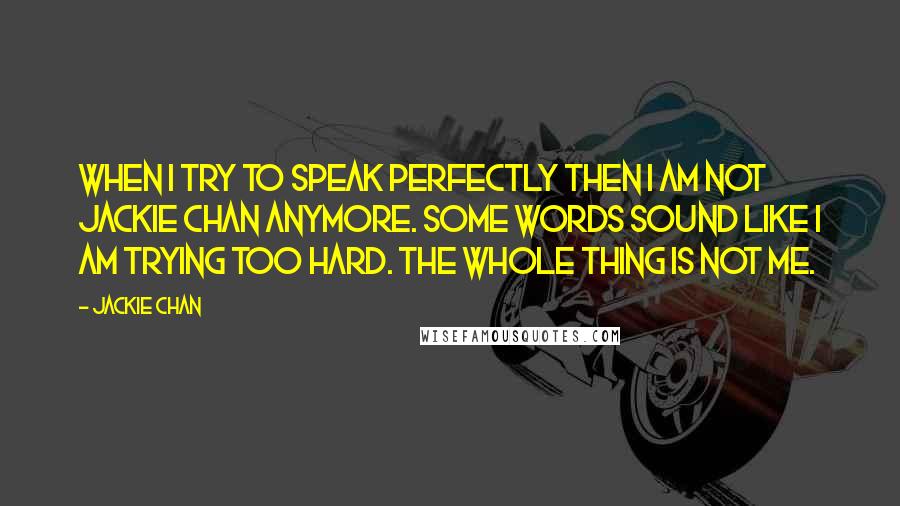 Jackie Chan Quotes: When I try to speak perfectly then I am not Jackie Chan anymore. Some words sound like I am trying too hard. The whole thing is not me.