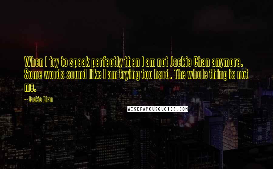 Jackie Chan Quotes: When I try to speak perfectly then I am not Jackie Chan anymore. Some words sound like I am trying too hard. The whole thing is not me.