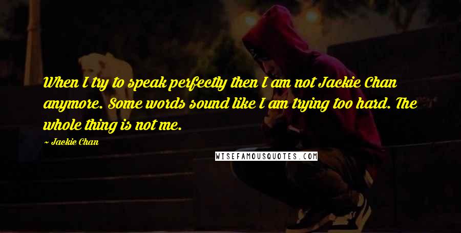 Jackie Chan Quotes: When I try to speak perfectly then I am not Jackie Chan anymore. Some words sound like I am trying too hard. The whole thing is not me.