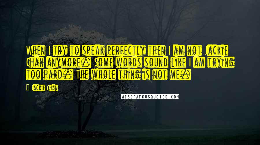 Jackie Chan Quotes: When I try to speak perfectly then I am not Jackie Chan anymore. Some words sound like I am trying too hard. The whole thing is not me.