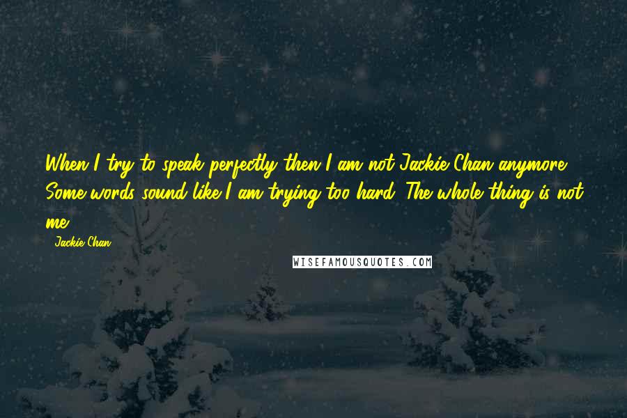 Jackie Chan Quotes: When I try to speak perfectly then I am not Jackie Chan anymore. Some words sound like I am trying too hard. The whole thing is not me.