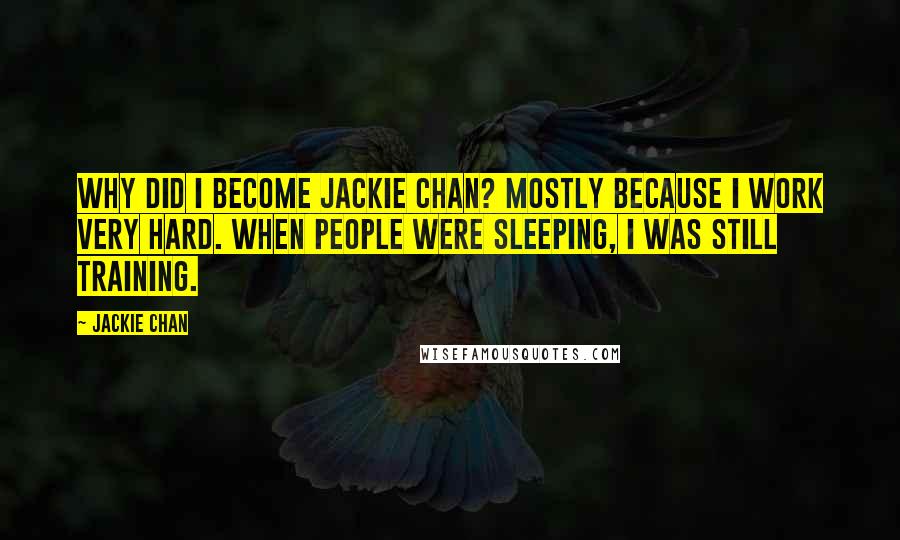 Jackie Chan Quotes: Why did I become Jackie Chan? Mostly because I work very hard. When people were sleeping, I was still training.