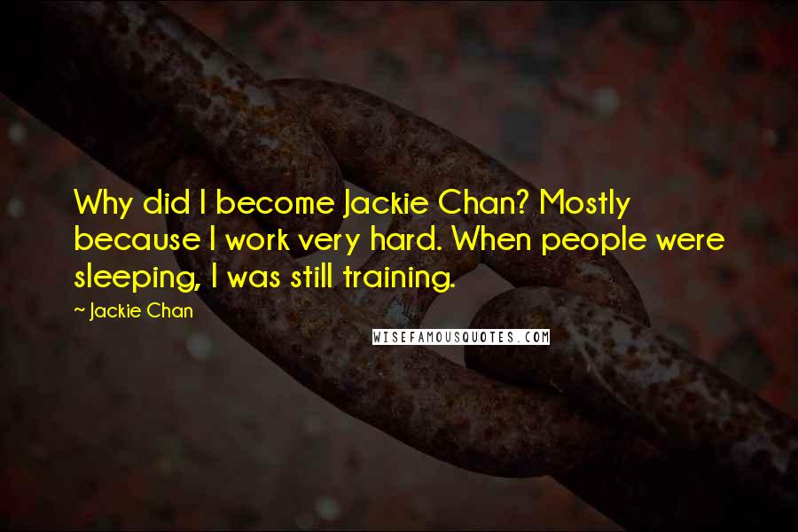 Jackie Chan Quotes: Why did I become Jackie Chan? Mostly because I work very hard. When people were sleeping, I was still training.