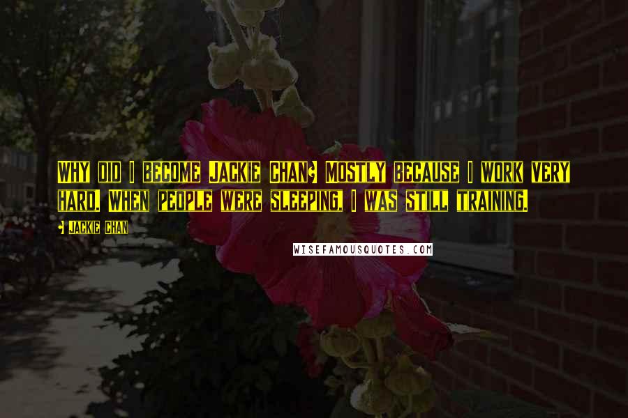 Jackie Chan Quotes: Why did I become Jackie Chan? Mostly because I work very hard. When people were sleeping, I was still training.