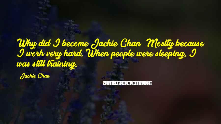 Jackie Chan Quotes: Why did I become Jackie Chan? Mostly because I work very hard. When people were sleeping, I was still training.