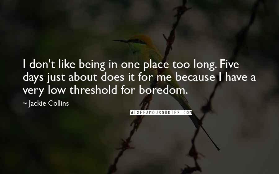 Jackie Collins Quotes: I don't like being in one place too long. Five days just about does it for me because I have a very low threshold for boredom.