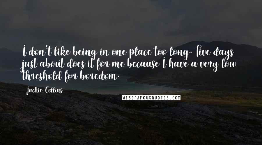 Jackie Collins Quotes: I don't like being in one place too long. Five days just about does it for me because I have a very low threshold for boredom.