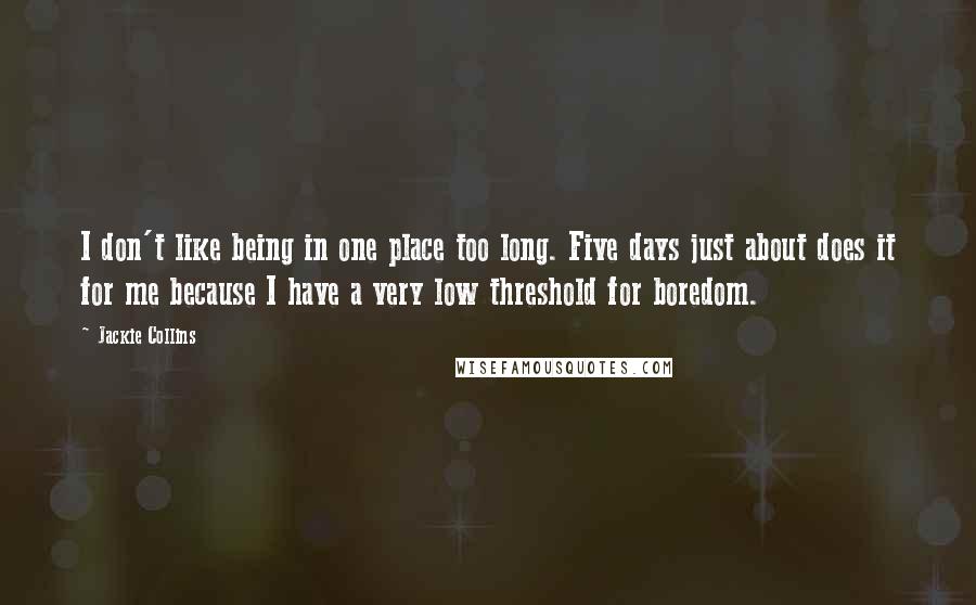 Jackie Collins Quotes: I don't like being in one place too long. Five days just about does it for me because I have a very low threshold for boredom.