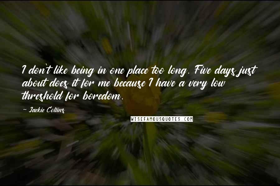 Jackie Collins Quotes: I don't like being in one place too long. Five days just about does it for me because I have a very low threshold for boredom.