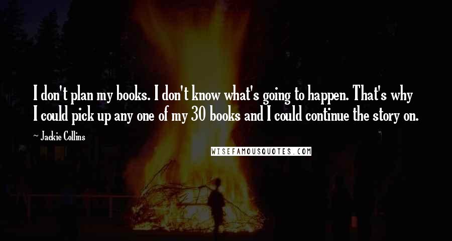 Jackie Collins Quotes: I don't plan my books. I don't know what's going to happen. That's why I could pick up any one of my 30 books and I could continue the story on.