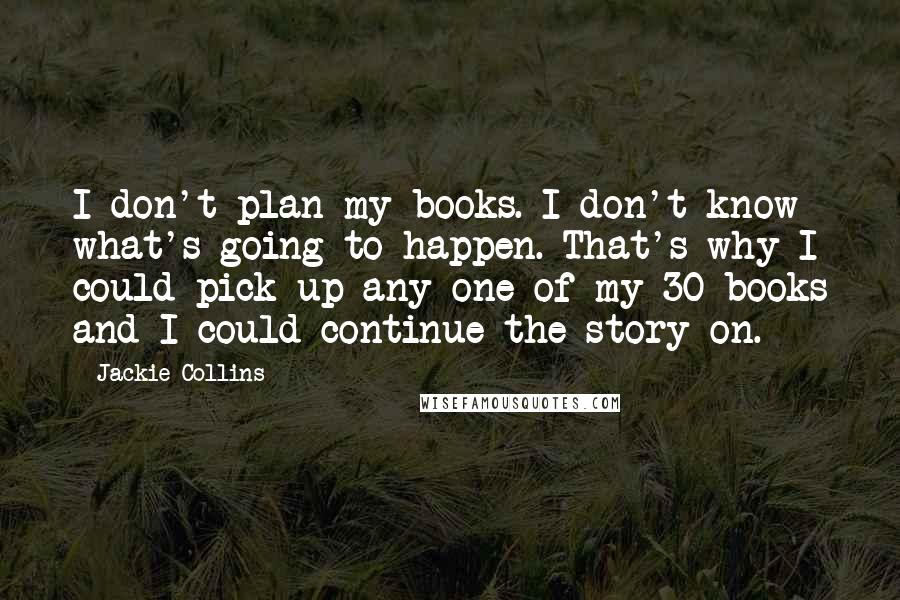 Jackie Collins Quotes: I don't plan my books. I don't know what's going to happen. That's why I could pick up any one of my 30 books and I could continue the story on.