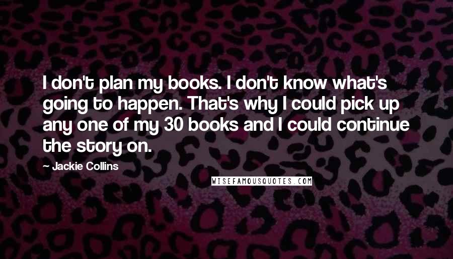 Jackie Collins Quotes: I don't plan my books. I don't know what's going to happen. That's why I could pick up any one of my 30 books and I could continue the story on.