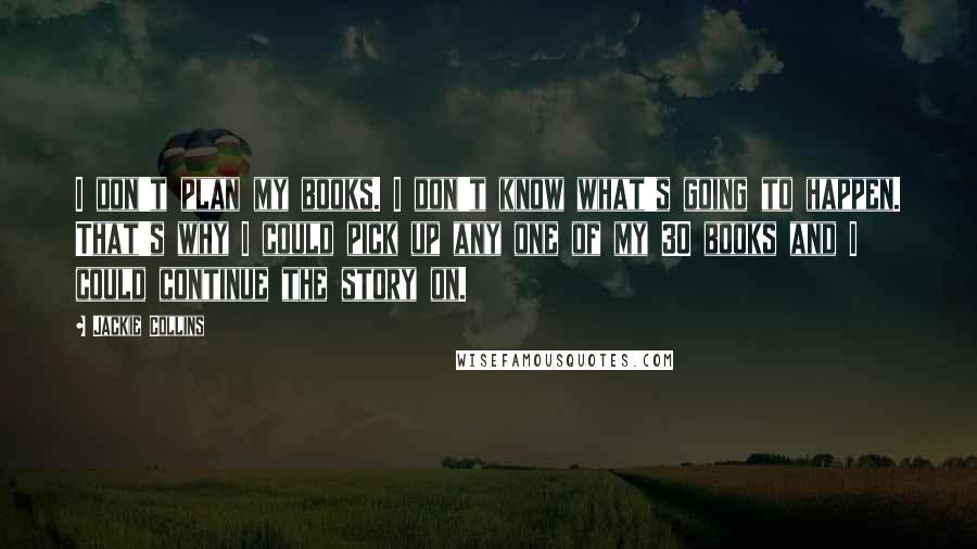 Jackie Collins Quotes: I don't plan my books. I don't know what's going to happen. That's why I could pick up any one of my 30 books and I could continue the story on.