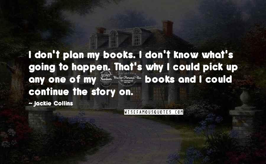 Jackie Collins Quotes: I don't plan my books. I don't know what's going to happen. That's why I could pick up any one of my 30 books and I could continue the story on.