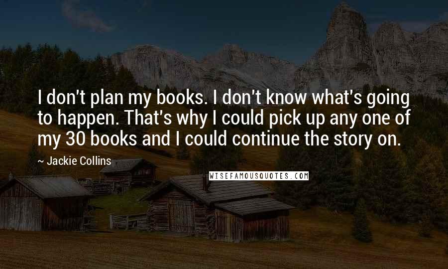 Jackie Collins Quotes: I don't plan my books. I don't know what's going to happen. That's why I could pick up any one of my 30 books and I could continue the story on.