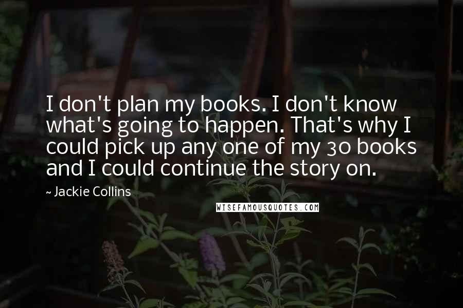 Jackie Collins Quotes: I don't plan my books. I don't know what's going to happen. That's why I could pick up any one of my 30 books and I could continue the story on.