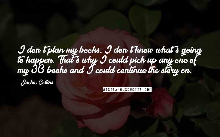 Jackie Collins Quotes: I don't plan my books. I don't know what's going to happen. That's why I could pick up any one of my 30 books and I could continue the story on.