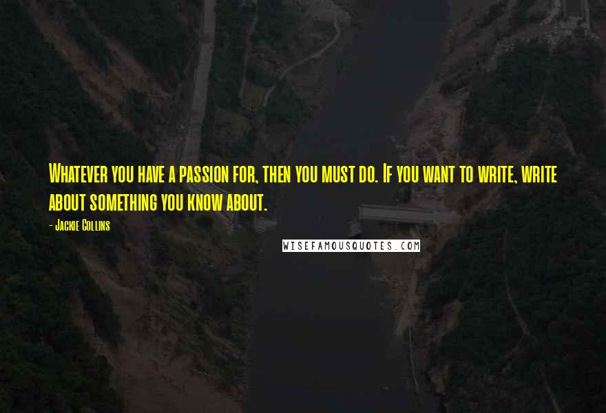 Jackie Collins Quotes: Whatever you have a passion for, then you must do. If you want to write, write about something you know about.