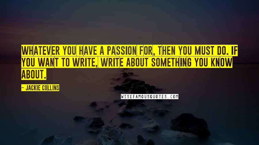 Jackie Collins Quotes: Whatever you have a passion for, then you must do. If you want to write, write about something you know about.