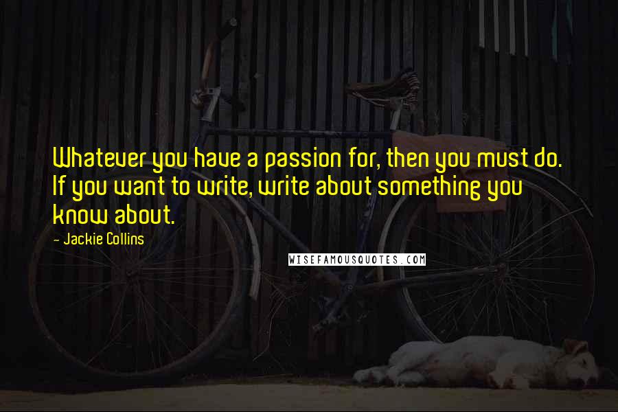 Jackie Collins Quotes: Whatever you have a passion for, then you must do. If you want to write, write about something you know about.
