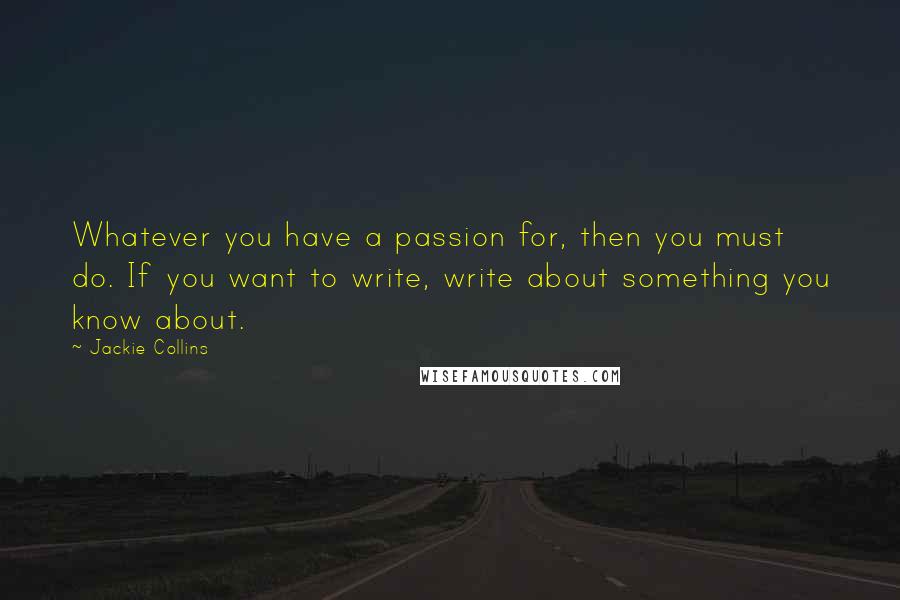 Jackie Collins Quotes: Whatever you have a passion for, then you must do. If you want to write, write about something you know about.