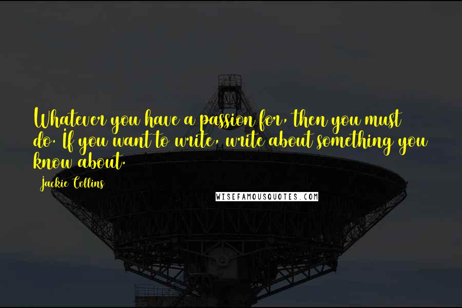 Jackie Collins Quotes: Whatever you have a passion for, then you must do. If you want to write, write about something you know about.