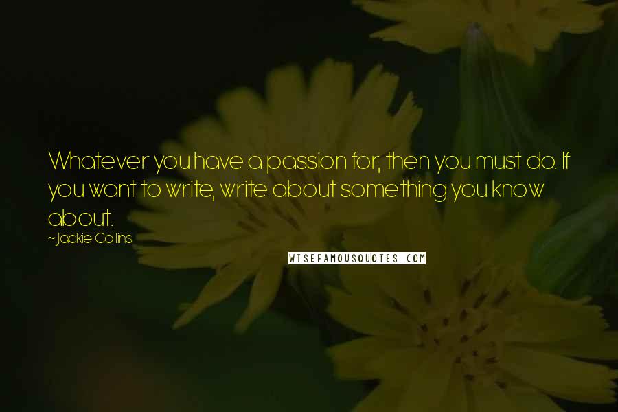 Jackie Collins Quotes: Whatever you have a passion for, then you must do. If you want to write, write about something you know about.