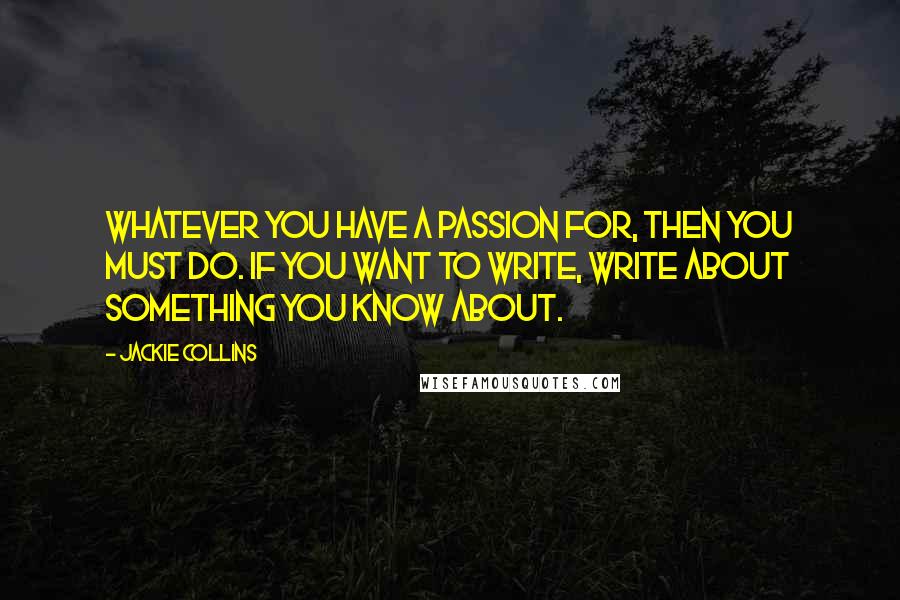 Jackie Collins Quotes: Whatever you have a passion for, then you must do. If you want to write, write about something you know about.