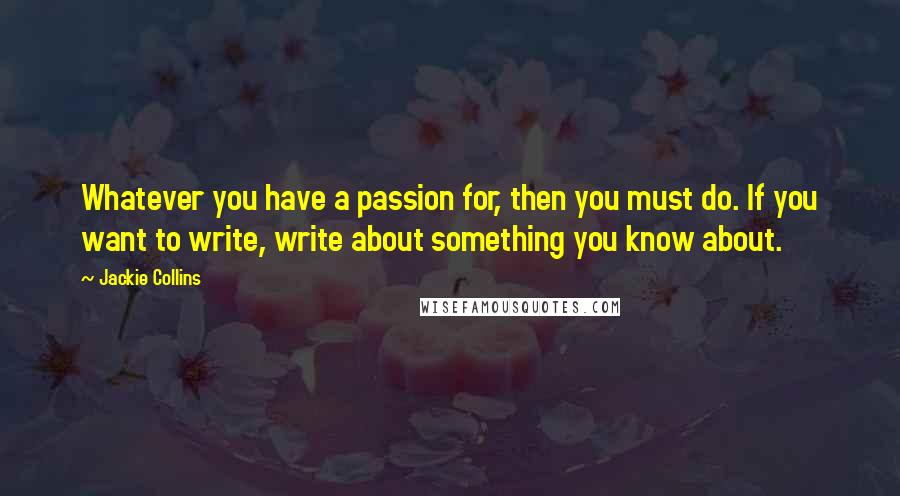 Jackie Collins Quotes: Whatever you have a passion for, then you must do. If you want to write, write about something you know about.