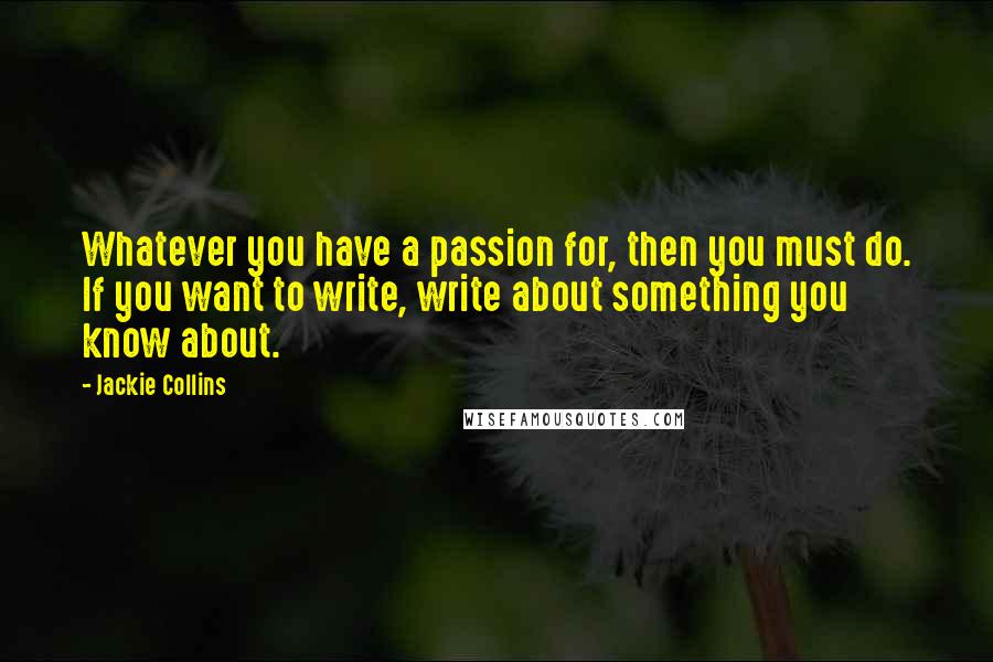 Jackie Collins Quotes: Whatever you have a passion for, then you must do. If you want to write, write about something you know about.