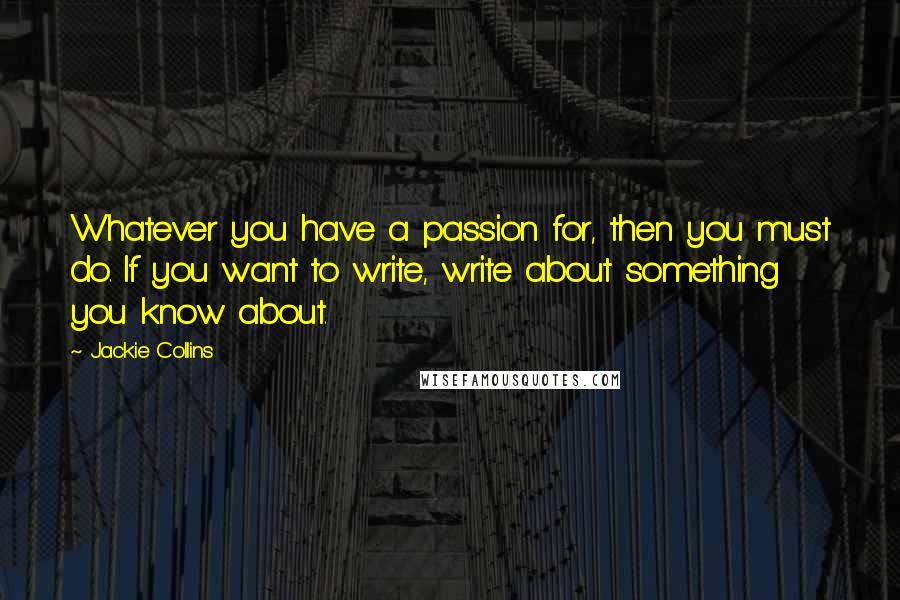 Jackie Collins Quotes: Whatever you have a passion for, then you must do. If you want to write, write about something you know about.