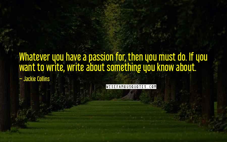 Jackie Collins Quotes: Whatever you have a passion for, then you must do. If you want to write, write about something you know about.