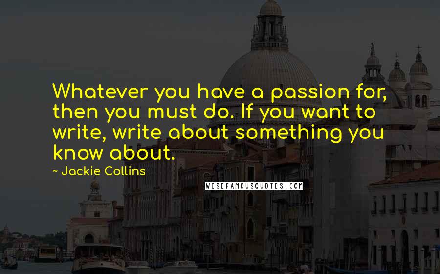 Jackie Collins Quotes: Whatever you have a passion for, then you must do. If you want to write, write about something you know about.
